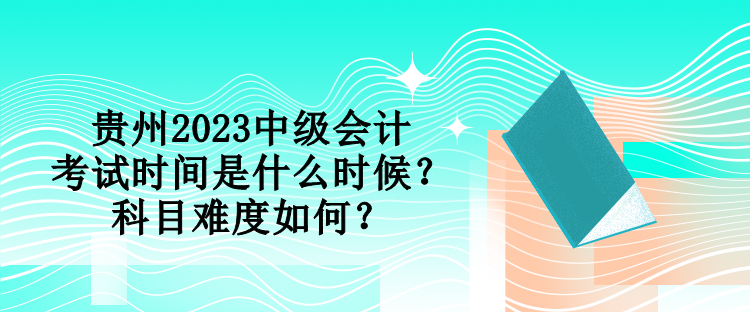 貴州2023中級會計考試時間是什么時候？科目難度如何？