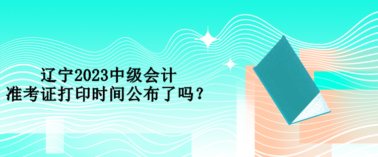 遼寧2023中級(jí)會(huì)計(jì)準(zhǔn)考證打印時(shí)間公布了嗎？