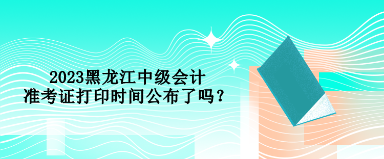 2023黑龍江中級(jí)會(huì)計(jì)準(zhǔn)考證打印時(shí)間公布了嗎？