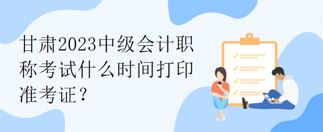 甘肅2023中級會計職稱考試什么時間打印準(zhǔn)考證？