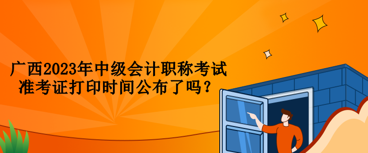 廣西2023年中級會計(jì)職稱考試準(zhǔn)考證打印時(shí)間公布了嗎？