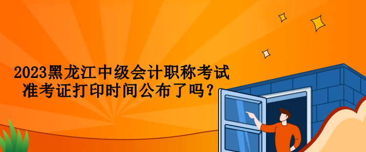 2023黑龍江中級(jí)會(huì)計(jì)職稱(chēng)考試準(zhǔn)考證打印時(shí)間公布了嗎？