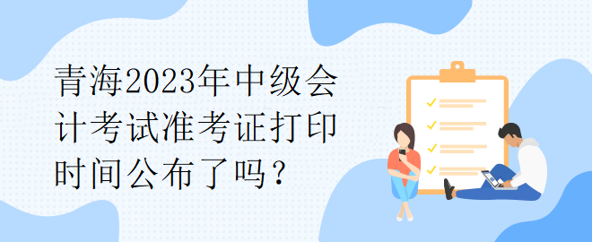 青海2023年中級(jí)會(huì)計(jì)考試準(zhǔn)考證打印時(shí)間公布了嗎？