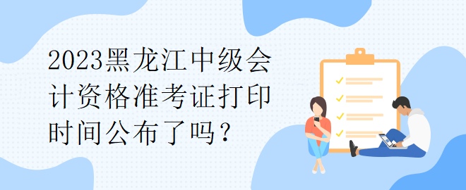 2023黑龍江中級會計資格準考證打印時間公布了嗎？