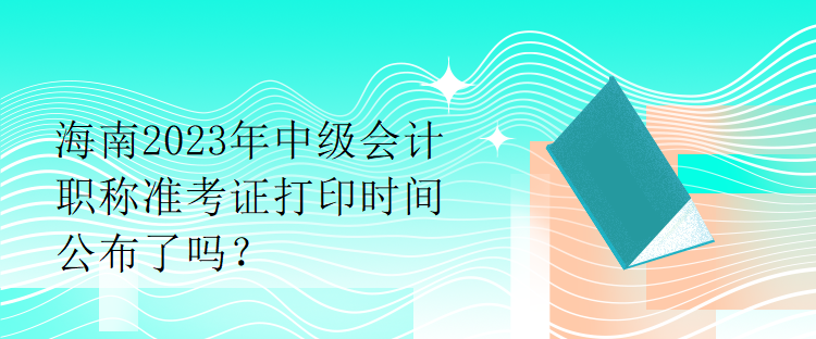 海南2023年中級會(huì)計(jì)職稱準(zhǔn)考證打印時(shí)間公布了嗎？