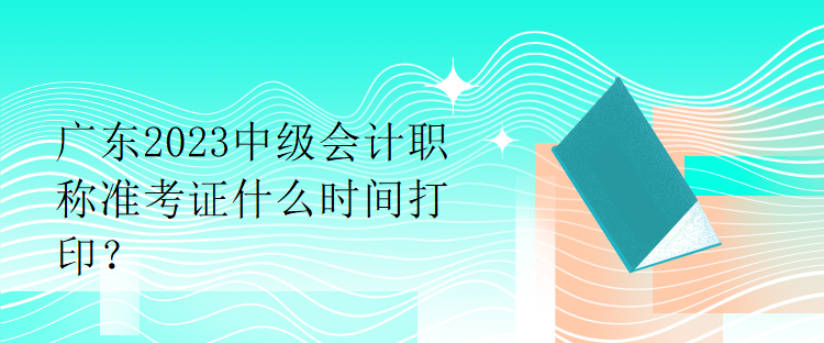 廣東2023中級會計職稱準(zhǔn)考證什么時間打??？