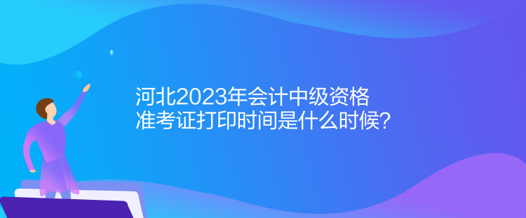 河北2023年會計中級資格準考證打印時間是什么時候？