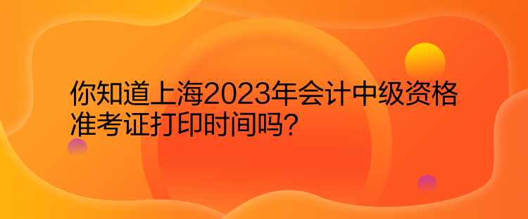 你知道上海2023年會計中級資格準考證打印時間嗎？