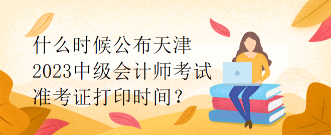 什么時(shí)候公布天津2023中級(jí)會(huì)計(jì)師考試準(zhǔn)考證打印時(shí)間？