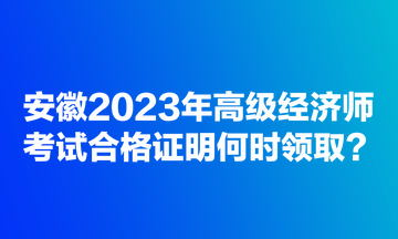 安徽2023年高級(jí)經(jīng)濟(jì)師考試合格證明何時(shí)領(lǐng)??？