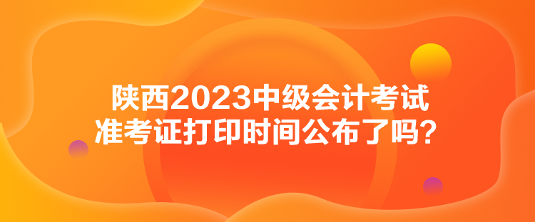 陜西2023中級會計考試準考證打印時間公布了嗎？