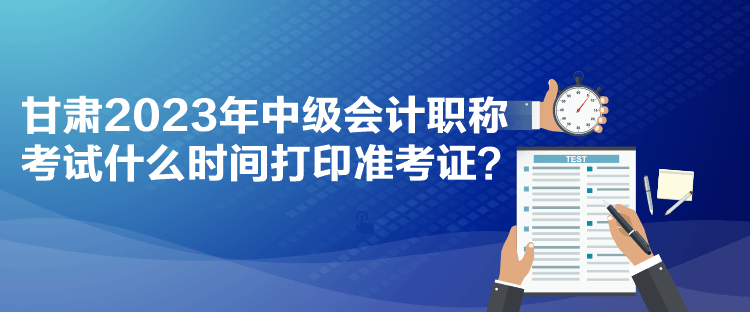 甘肅2023年中級會計職稱考試什么時間打印準考證？