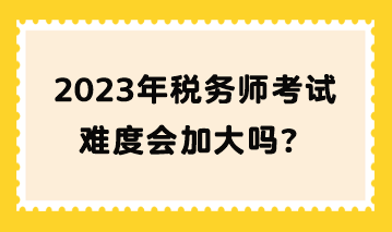 2023年稅務師考試難度會加大嗎？