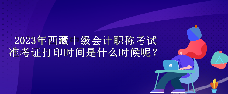 2023年西藏中級會計職稱考試準考證打印時間是什么時候呢？