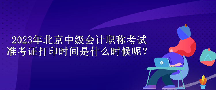 2023年北京中級(jí)會(huì)計(jì)職稱考試準(zhǔn)考證打印時(shí)間是什么時(shí)候呢？