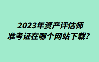 2023年資產(chǎn)評(píng)估師準(zhǔn)考證在哪個(gè)網(wǎng)站下載？