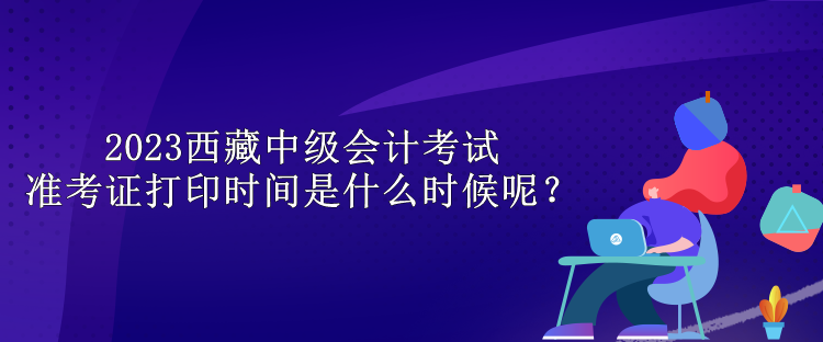 2023西藏中級會(huì)計(jì)考試準(zhǔn)考證打印時(shí)間是什么時(shí)候呢？