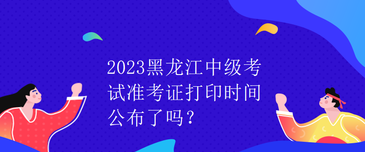 2023黑龍江中級(jí)考試準(zhǔn)考證打印時(shí)間公布了嗎？