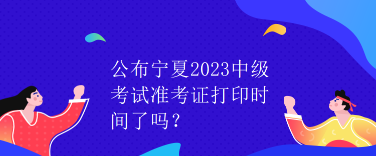 公布寧夏2023中級考試準(zhǔn)考證打印時間了嗎？