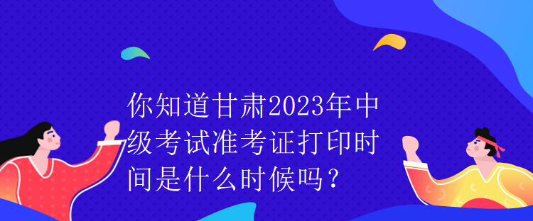 你知道甘肅2023年中級考試準(zhǔn)考證打印時(shí)間是什么時(shí)候嗎？