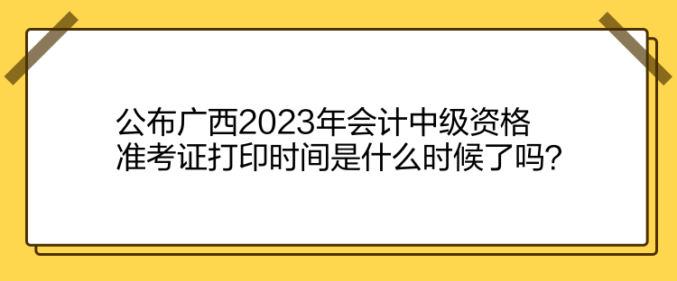 公布廣西2023年會(huì)計(jì)中級(jí)資格準(zhǔn)考證打印時(shí)間是什么時(shí)候了嗎？