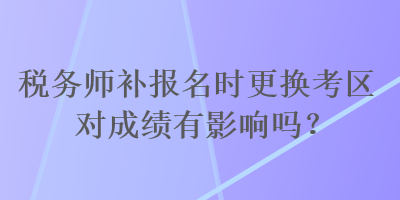 稅務(wù)師補(bǔ)報(bào)名時(shí)更換考區(qū)對(duì)成績(jī)有影響嗎？