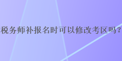 稅務師補報名時可以修改考區(qū)嗎？