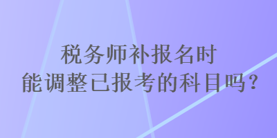 稅務(wù)師補(bǔ)報名時能調(diào)整已報考的科目嗎？