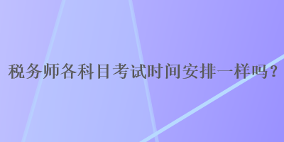 稅務(wù)師各科目考試時間安排一樣嗎？