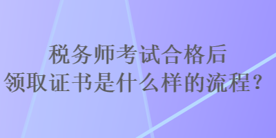 稅務(wù)師考試合格后領(lǐng)取證書是什么樣的流程？