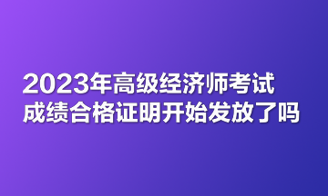 2023年高級(jí)經(jīng)濟(jì)師考試成績(jī)合格證明開(kāi)始發(fā)放了嗎？