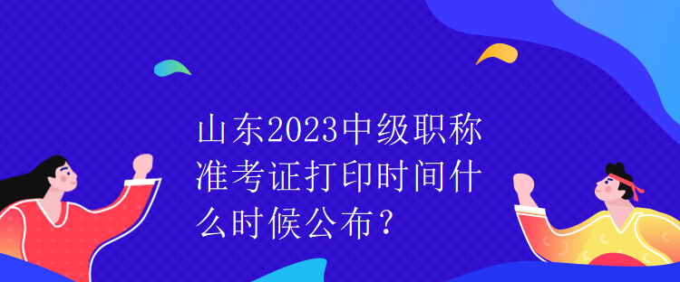 山東2023中級(jí)職稱(chēng)準(zhǔn)考證打印時(shí)間什么時(shí)候公布？