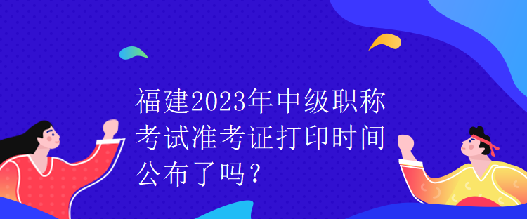 福建2023年中級職稱考試準(zhǔn)考證打印時間公布了嗎？