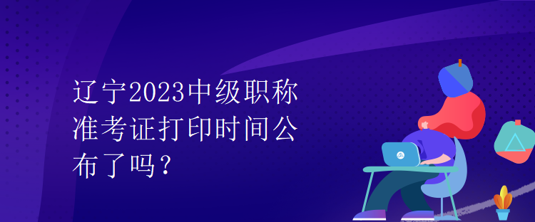 遼寧2023中級(jí)職稱(chēng)準(zhǔn)考證打印時(shí)間公布了嗎？