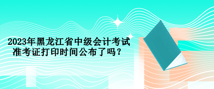 2023年黑龍江省中級(jí)會(huì)計(jì)考試準(zhǔn)考證打印時(shí)間公布了嗎？