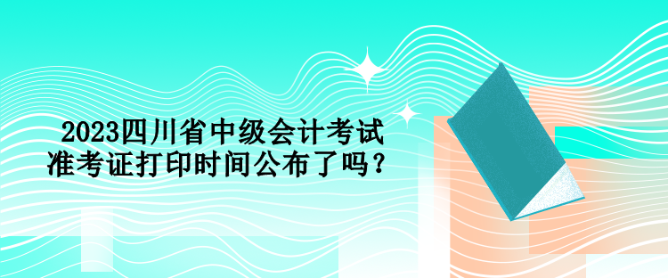 2023四川省中級(jí)會(huì)計(jì)考試準(zhǔn)考證打印時(shí)間公布了嗎？