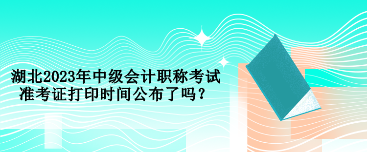 湖北2023年中級會計職稱考試準考證打印時間公布了嗎？