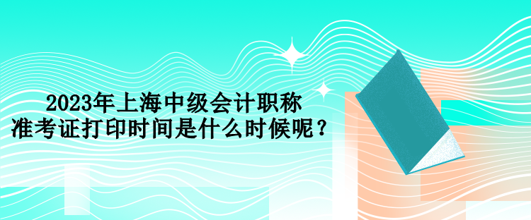 2023年上海中級會計(jì)職稱準(zhǔn)考證打印時間是什么時候呢？