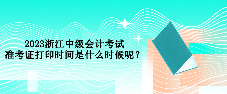 2023浙江中級會計考試準(zhǔn)考證打印時間是什么時候呢？