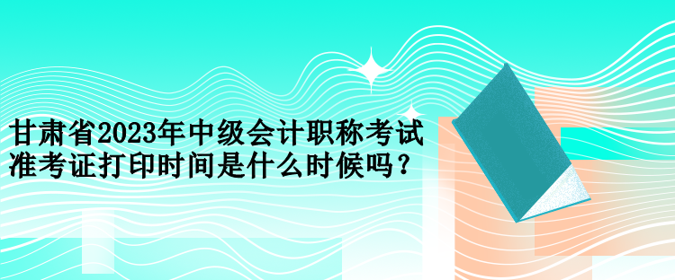 甘肅省2023年中級(jí)會(huì)計(jì)職稱考試準(zhǔn)考證打印時(shí)間是什么時(shí)候嗎？