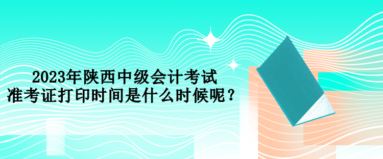 2023年陜西中級會計考試準考證打印時間是什么時候呢？