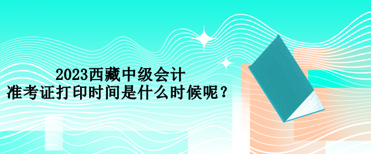 2023西藏中級(jí)會(huì)計(jì)準(zhǔn)考證打印時(shí)間是什么時(shí)候呢？