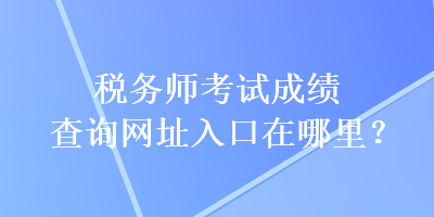 稅務(wù)師考試成績查詢網(wǎng)址入口在哪里？