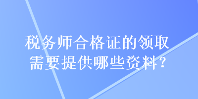 稅務(wù)師合格證的領(lǐng)取需要提供哪些資料？