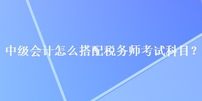 中級會計怎么搭配稅務(wù)師考試科目？