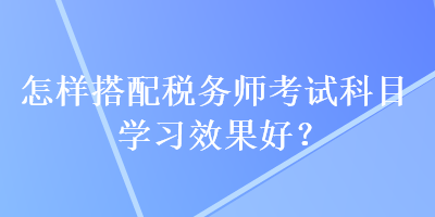 怎樣搭配稅務(wù)師考試科目學(xué)習(xí)效果好？