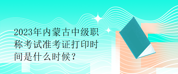 2023年內(nèi)蒙古中級(jí)職稱(chēng)考試準(zhǔn)考證打印時(shí)間是什么時(shí)候？