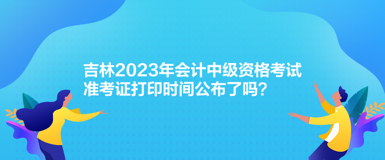 吉林2023年會(huì)計(jì)中級(jí)資格考試準(zhǔn)考證打印時(shí)間公布了嗎？