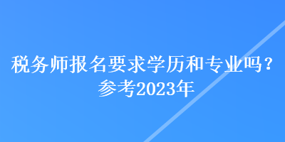 稅務師報名要求學歷和專業(yè)嗎？參考2023年