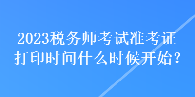 2023稅務師考試準考證打印時間什么時候開始？